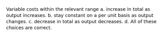 Variable costs within the relevant range a. increase in total as output increases. b. stay constant on a per unit basis as output changes. c. decrease in total as output decreases. d. All of these choices are correct.