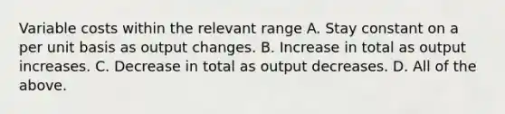 Variable costs within the relevant range A. Stay constant on a per unit basis as output changes. B. Increase in total as output increases. C. Decrease in total as output decreases. D. All of the above.