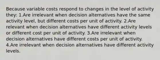 Because variable costs respond to changes in the level of activity they: 1.Are irrelevant when decision alternatives have the same activity level, but different costs per unit of activity. 2.Are relevant when decision alternatives have different activity levels or different cost per unit of activity. 3.Are irrelevant when decision alternatives have different costs per unit of activity. 4.Are irrelevant when decision alternatives have different activity levels.