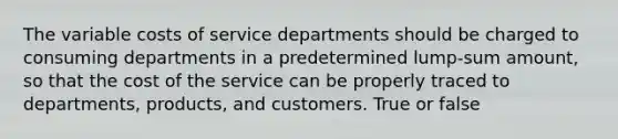 The variable costs of service departments should be charged to consuming departments in a predetermined lump-sum amount, so that the cost of the service can be properly traced to departments, products, and customers. True or false