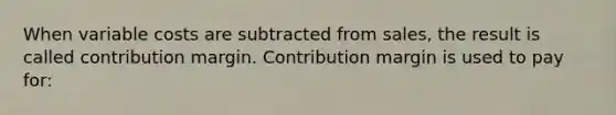 When variable costs are subtracted from sales, the result is called contribution margin. Contribution margin is used to pay for: