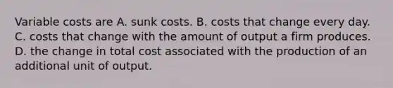 Variable costs are A. sunk costs. B. costs that change every day. C. costs that change with the amount of output a firm produces. D. the change in total cost associated with the production of an additional unit of output.