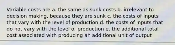 Variable costs are a. the same as sunk costs b. irrelevant to decision making, because they are sunk c. the costs of inputs that vary with the level of production d. the costs of inputs that do not vary with the level of production e. the additional total cost associated with producing an additional unit of output