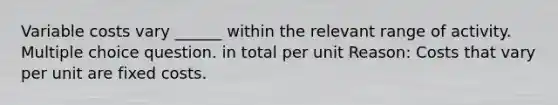 Variable costs vary ______ within the relevant range of activity. Multiple choice question. in total per unit Reason: Costs that vary per unit are fixed costs.