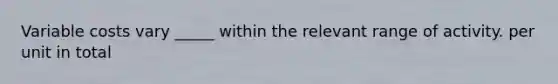 Variable costs vary _____ within the relevant range of activity. per unit in total