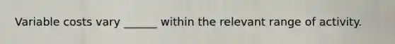 Variable costs vary ______ within the relevant range of activity.