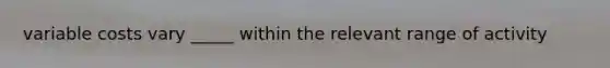 variable costs vary _____ within the relevant range of activity