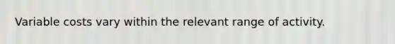 Variable costs vary within the relevant range of activity.