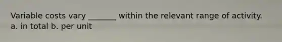 Variable costs vary _______ within the relevant range of activity. a. in total b. per unit
