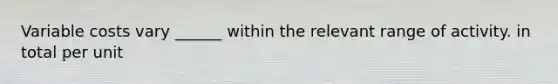 Variable costs vary ______ within the relevant range of activity. in total per unit