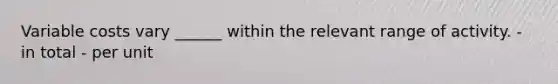 Variable costs vary ______ within the relevant range of activity. - in total - per unit