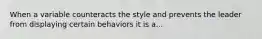 When a variable counteracts the style and prevents the leader from displaying certain behaviors it is a...