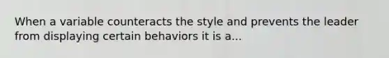 When a variable counteracts the style and prevents the leader from displaying certain behaviors it is a...