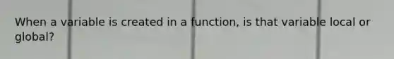 When a variable is created in a function, is that variable local or global?