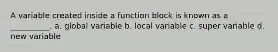 A variable created inside a function block is known as a __________. a. global variable b. local variable c. super variable d. new variable