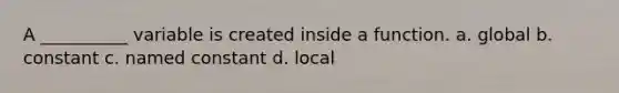 A __________ variable is created inside a function. a. global b. constant c. named constant d. local