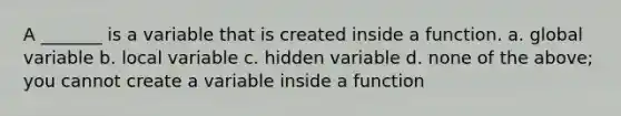 A _______ is a variable that is created inside a function. a. global variable b. local variable c. hidden variable d. none of the above; you cannot create a variable inside a function