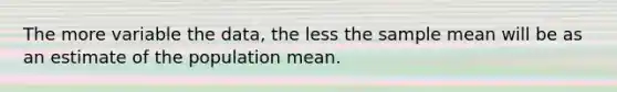 The more variable the​ data, the less the sample mean will be as an estimate of the population mean.