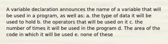 A variable declaration announces the name of a variable that will be used in a program, as well as: a. the type of data it will be used to hold b. the operators that will be used on it c. the number of times it will be used in the program d. The area of the code in which it will be used e. none of these