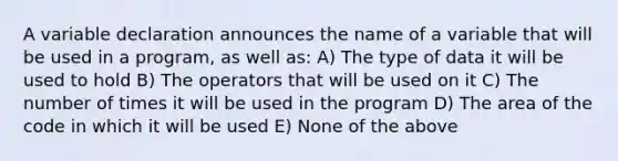 A variable declaration announces the name of a variable that will be used in a program, as well as: A) The type of data it will be used to hold B) The operators that will be used on it C) The number of times it will be used in the program D) The area of the code in which it will be used E) None of the above