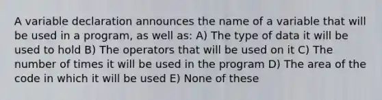 A variable declaration announces the name of a variable that will be used in a program, as well as: A) The type of data it will be used to hold B) The operators that will be used on it C) The number of times it will be used in the program D) The area of the code in which it will be used E) None of these