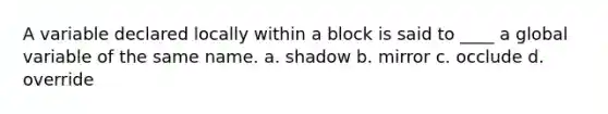 A variable declared locally within a block is said to ____ a global variable of the same name. a. shadow b. mirror c. occlude d. override