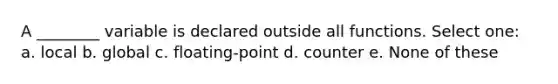 A ________ variable is declared outside all functions. Select one: a. local b. global c. floating-point d. counter e. None of these