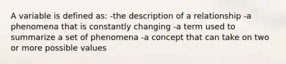 A variable is defined as: -the description of a relationship -a phenomena that is constantly changing -a term used to summarize a set of phenomena -a concept that can take on two or more possible values