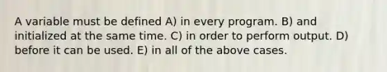 A variable must be defined A) in every program. B) and initialized at the same time. C) in order to perform output. D) before it can be used. E) in all of the above cases.