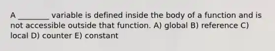 A ________ variable is defined inside the body of a function and is not accessible outside that function. A) global B) reference C) local D) counter E) constant