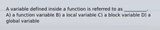 A variable defined inside a function is referred to as __________. A) a function variable B) a local variable C) a block variable D) a global variable