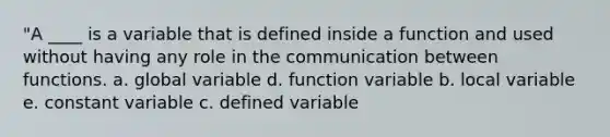 "A ____ is a variable that is defined inside a function and used without having any role in the communication between functions. a. global variable d. function variable b. local variable e. constant variable c. defined variable