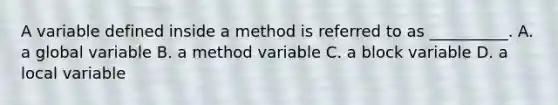 A variable defined inside a method is referred to as __________. A. a global variable B. a method variable C. a block variable D. a local variable