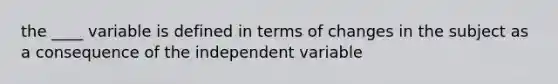 the ____ variable is defined in terms of changes in the subject as a consequence of the independent variable