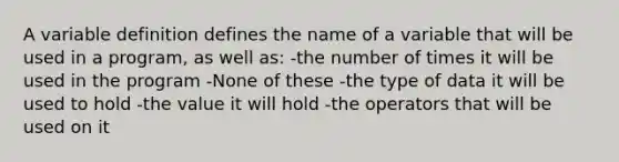 A variable definition defines the name of a variable that will be used in a program, as well as: -the number of times it will be used in the program -None of these -the type of data it will be used to hold -the value it will hold -the operators that will be used on it