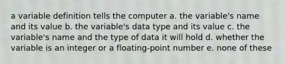 a variable definition tells the computer a. the variable's name and its value b. the variable's data type and its value c. the variable's name and the type of data it will hold d. whether the variable is an integer or a floating-point number e. none of these