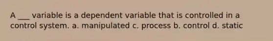 A ___ variable is a dependent variable that is controlled in a control system. a. manipulated c. process b. control d. static