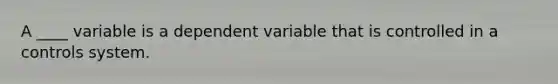 A ____ variable is a dependent variable that is controlled in a controls system.