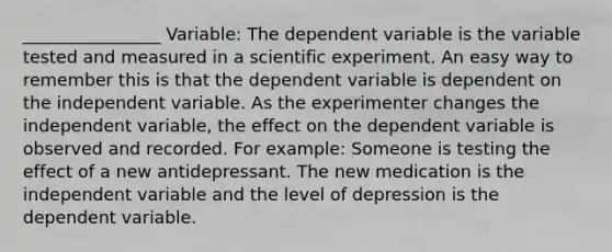 ________________ Variable: The dependent variable is the variable tested and measured in a scientific experiment. An easy way to remember this is that the dependent variable is dependent on the independent variable. As the experimenter changes the independent variable, the effect on the dependent variable is observed and recorded. For example: Someone is testing the effect of a new antidepressant. The new medication is the independent variable and the level of depression is the dependent variable.