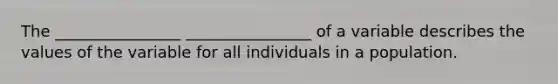 The ________________ ________________ of a variable describes the values of the variable for all individuals in a population.