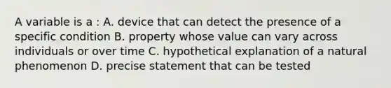 A variable is a : A. device that can detect the presence of a specific condition B. property whose value can vary across individuals or over time C. hypothetical explanation of a natural phenomenon D. precise statement that can be tested