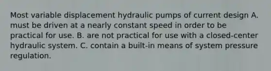 Most variable displacement hydraulic pumps of current design A. must be driven at a nearly constant speed in order to be practical for use. B. are not practical for use with a closed-center hydraulic system. C. contain a built-in means of system pressure regulation.