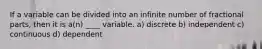 If a variable can be divided into an infinite number of fractional parts, then it is a(n) ____ variable.​ a) discrete b) ​independent c) ​continuous d) ​dependent