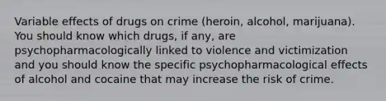 Variable effects of drugs on crime (heroin, alcohol, marijuana). You should know which drugs, if any, are psychopharmacologically linked to violence and victimization and you should know the specific psychopharmacological effects of alcohol and cocaine that may increase the risk of crime.