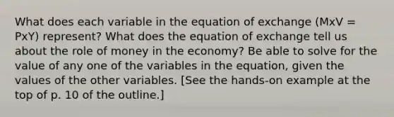 What does each variable in the equation of exchange (MxV = PxY) represent? What does the equation of exchange tell us about the role of money in the economy? Be able to solve for the value of any one of the variables in the equation, given the values of the other variables. [See the hands-on example at the top of p. 10 of the outline.]