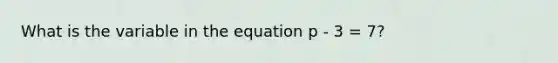 What is the variable in the equation p - 3 = 7?