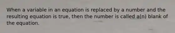 When a variable in an equation is replaced by a number and the resulting equation is true, then the number is called a(n) blank of the equation.