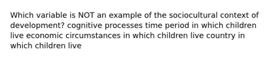 Which variable is NOT an example of the sociocultural context of development? cognitive processes time period in which children live economic circumstances in which children live country in which children live