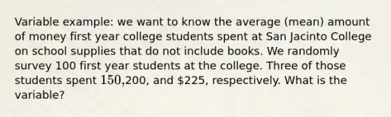 Variable example: we want to know the average (mean) amount of money first year college students spent at San Jacinto College on school supplies that do not include books. We randomly survey 100 first year students at the college. Three of those students spent 150,200, and 225, respectively. What is the variable?