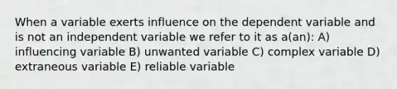 When a variable exerts influence on the dependent variable and is not an independent variable we refer to it as a(an): A) influencing variable B) unwanted variable C) complex variable D) extraneous variable E) reliable variable